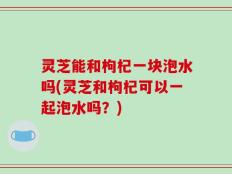 灵芝能和枸杞一块泡水吗(灵芝和枸杞可以一起泡水吗？)