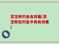 灵芝粉钓鱼有效果(灵芝粉在钓鱼中具有效果)