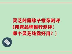 灵芝纯露牌子推荐测评(纯露品牌推荐测评：哪个灵芝纯露好用？)