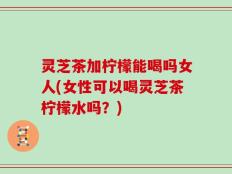 灵芝茶加柠檬能喝吗女人(女性可以喝灵芝茶柠檬水吗？)