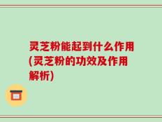 灵芝粉能起到什么作用(灵芝粉的功效及作用解析)