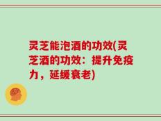 灵芝能泡酒的功效(灵芝酒的功效：提升免疫力，延缓衰老)