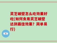 灵芝破壁怎么吃效果好吃(如何食用灵芝破壁达到最佳效果？简单易行)