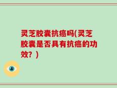 灵芝胶囊抗癌吗(灵芝胶囊是否具有抗癌的功效？)