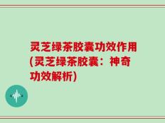 灵芝绿茶胶囊功效作用(灵芝绿茶胶囊：神奇功效解析)