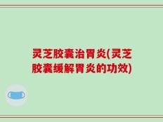 灵芝胶囊治胃炎(灵芝胶囊缓解胃炎的功效)