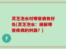 灵芝泡水对哪些病有好处(灵芝泡水：缓解哪些疾病的利器？)