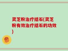 灵芝粉治疗结石(灵芝粉有效治疗结石的功效)