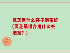 灵芝用什么杯子泡茶好(灵芝最适合用什么杯泡茶？)