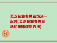 灵芝花旗参黑豆炖汤一起炖(灵芝花旗参黑豆汤的美味炖制方法)
