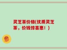 灵芝茶价格(优质灵芝茶，价钱惊喜惠！)