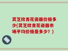灵芝纹青花瓷器价格多少(灵芝纹青花瓷器市场平均价格是多少？)