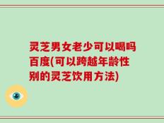 灵芝男女老少可以喝吗百度(可以跨越年龄性别的灵芝饮用方法)