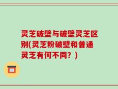 灵芝破壁与破壁灵芝区别(灵芝粉破壁和普通灵芝有何不同？)