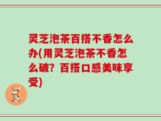灵芝泡茶百搭不香怎么办(用灵芝泡茶不香怎么破？百搭口感美味享受)