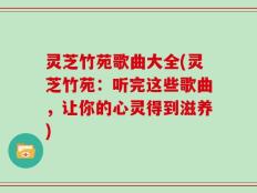 灵芝竹苑歌曲大全(灵芝竹苑：听完这些歌曲，让你的心灵得到滋养)