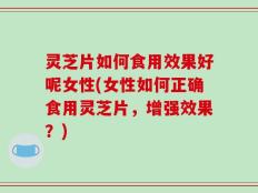 灵芝片如何食用效果好呢女性(女性如何正确食用灵芝片，增强效果？)
