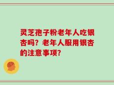 灵芝孢子粉老年人吃银杏吗？老年人服用银杏的注意事项？