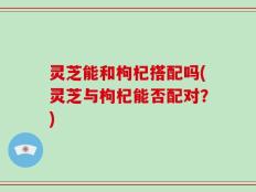 灵芝能和枸杞搭配吗(灵芝与枸杞能否配对？)