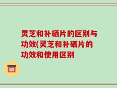 灵芝和补硒片的区别与功效(灵芝和补硒片的功效和使用区别