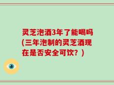 灵芝泡酒3年了能喝吗(三年泡制的灵芝酒现在是否安全可饮？)