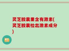 灵芝胶囊里含有激素(灵芝胶囊检出激素成分)
