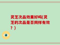 灵芝次品效果好吗(灵芝的次品是否同样有效？)