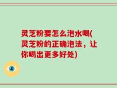 灵芝粉要怎么泡水喝(灵芝粉的正确泡法，让你喝出更多好处)