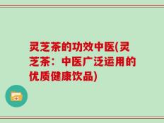 灵芝茶的功效中医(灵芝茶：中医广泛运用的优质健康饮品)