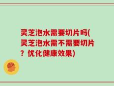 灵芝泡水需要切片吗(灵芝泡水需不需要切片？优化健康效果)