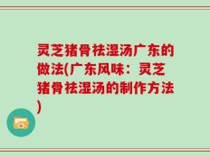 灵芝猪骨祛湿汤广东的做法(广东风味：灵芝猪骨祛湿汤的制作方法)