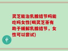 灵芝能治乳腺结节吗能吃吗女性(喝灵芝茶有助于缓解乳腺结节，女性可以尝试)