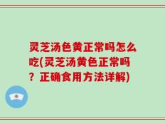 灵芝汤色黄正常吗怎么吃(灵芝汤黄色正常吗？正确食用方法详解)