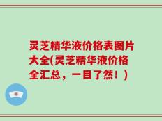 灵芝精华液价格表图片大全(灵芝精华液价格全汇总，一目了然！)