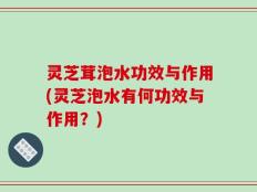 灵芝茸泡水功效与作用(灵芝泡水有何功效与作用？)