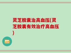灵芝胶囊治高血压(灵芝胶囊有效治疗高血压)