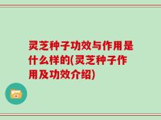 灵芝种子功效与作用是什么样的(灵芝种子作用及功效介绍)