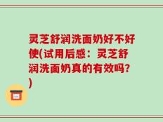 灵芝舒润洗面奶好不好使(试用后感：灵芝舒润洗面奶真的有效吗？)