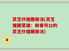 灵芝炒猪腰做法(灵芝猪腰菜谱：鲜香可口的灵芝炒猪腰做法)