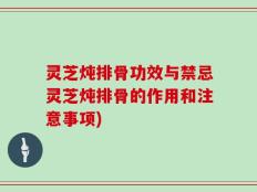灵芝炖排骨功效与禁忌灵芝炖排骨的作用和注意事项)