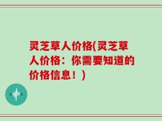 灵芝草人价格(灵芝草人价格：你需要知道的价格信息！)