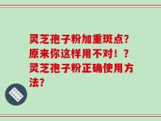 灵芝孢子粉加重斑点？原来你这样用不对！？灵芝孢子粉正确使用方法？