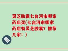 灵芝胶囊七台河市哪家药店买(七台河市哪家药店有灵芝胶囊？推荐几家！)