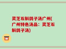灵芝石斛鸽子汤广州(广州特色汤品：灵芝石斛鸽子汤)