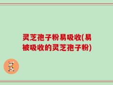 灵芝孢子粉易吸收(易被吸收的灵芝孢子粉)