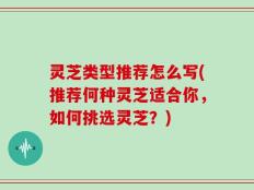 灵芝类型推荐怎么写(推荐何种灵芝适合你，如何挑选灵芝？)