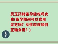 灵芝药材备孕能吃吗女生(备孕期间可以食用灵芝吗？女性应该如何正确食用？)