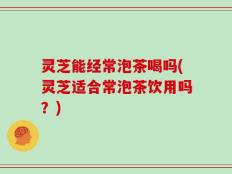 灵芝能经常泡茶喝吗(灵芝适合常泡茶饮用吗？)