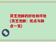 灵芝泡脚的好处和坏处(灵芝泡脚：优点与缺点一览)