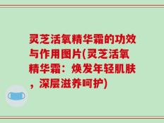 灵芝活氧精华霜的功效与作用图片(灵芝活氧精华霜：焕发年轻肌肤，深层滋养呵护)
